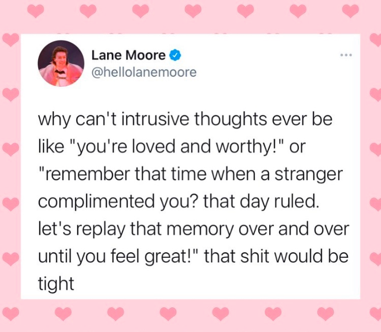 Laney Moore (@hellolanemore) tweeted, "why can't intrusive thoughts ever be like, 'you're loved and worthy!' or 'remember that time when a stranger complimented you? that day ruled. let's replay that memory over and over until you feel great!' that shit would be tight."